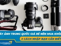 Máy ảnh Trung Quốc giá rẻ nên mua không? 3 cách nhập bạn cần biết