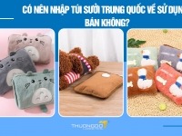 Có nên nhập túi sưởi Trung Quốc về sử dụng, bán không?